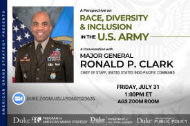 Major General Ronald P. Clark: A Perspective on Race, Diversity & Inclusion in the U.S. Army on July 31 at 1pm via Zoom. Go to ags.duke.edu for more details. Major General Ronald P. Clark: A Perspective on Race, Diversity & Inclusion in the U.S. Army on July 31 at 1pm via Zoom. Go to ags.duke.edu for more details.